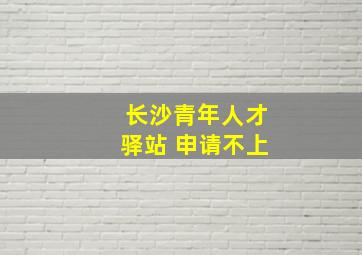 长沙青年人才驿站 申请不上